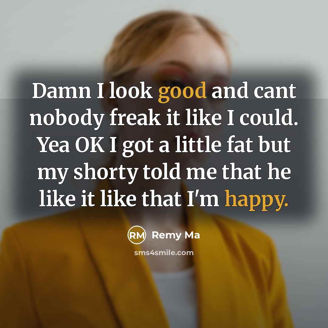 “Damn I look good and cant nobody freak it like I could. Yea OK I got a little fat but my shorty told me that he like it like that I'm happy.” quote by Remy Ma