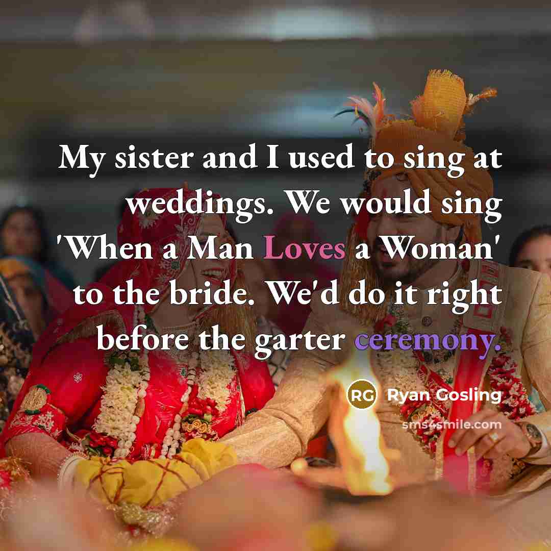 “My sister and I used to sing at weddings. We would sing 'When a Man Loves a Woman' to the bride. We'd do it right before the garter ceremony.” quote by Ryan Gosling