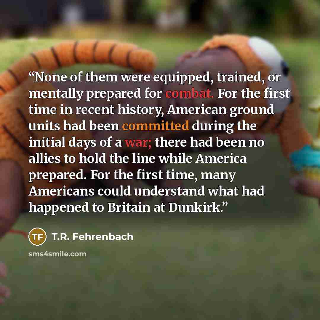 “None of them were equipped, trained, or mentally prepared for combat. For the first time in recent history, American ground units had been committed during the initial days of a war; there had been no allies to hold the line while America prepared. For the first time, many Americans could…” quote by T.R. Fehrenbach