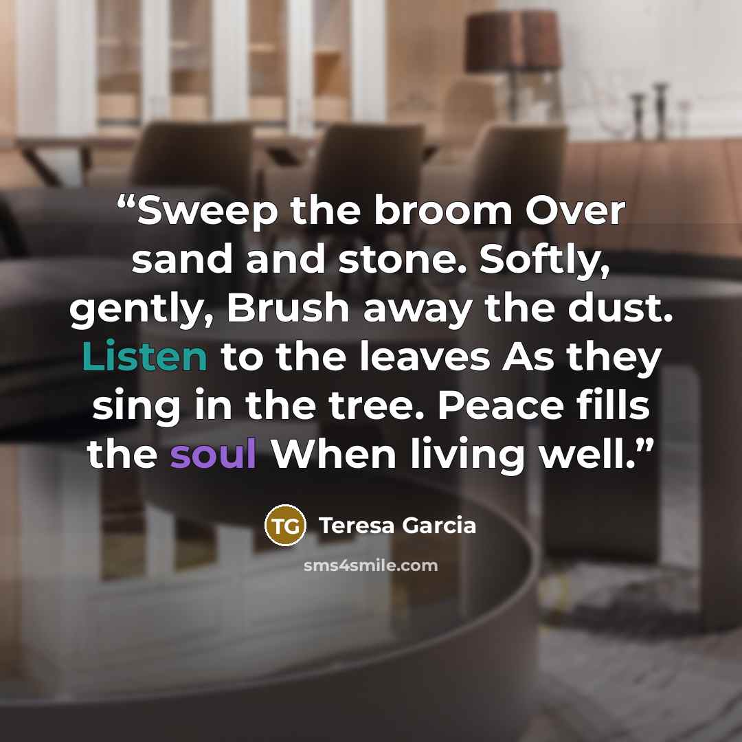 “Sweep the broom Over sand and stone. Softly, gently, Brush away the dust. Listen to the leaves As they sing in the tree. Peace fills the soul When living well.” quote by Teresa Garcia