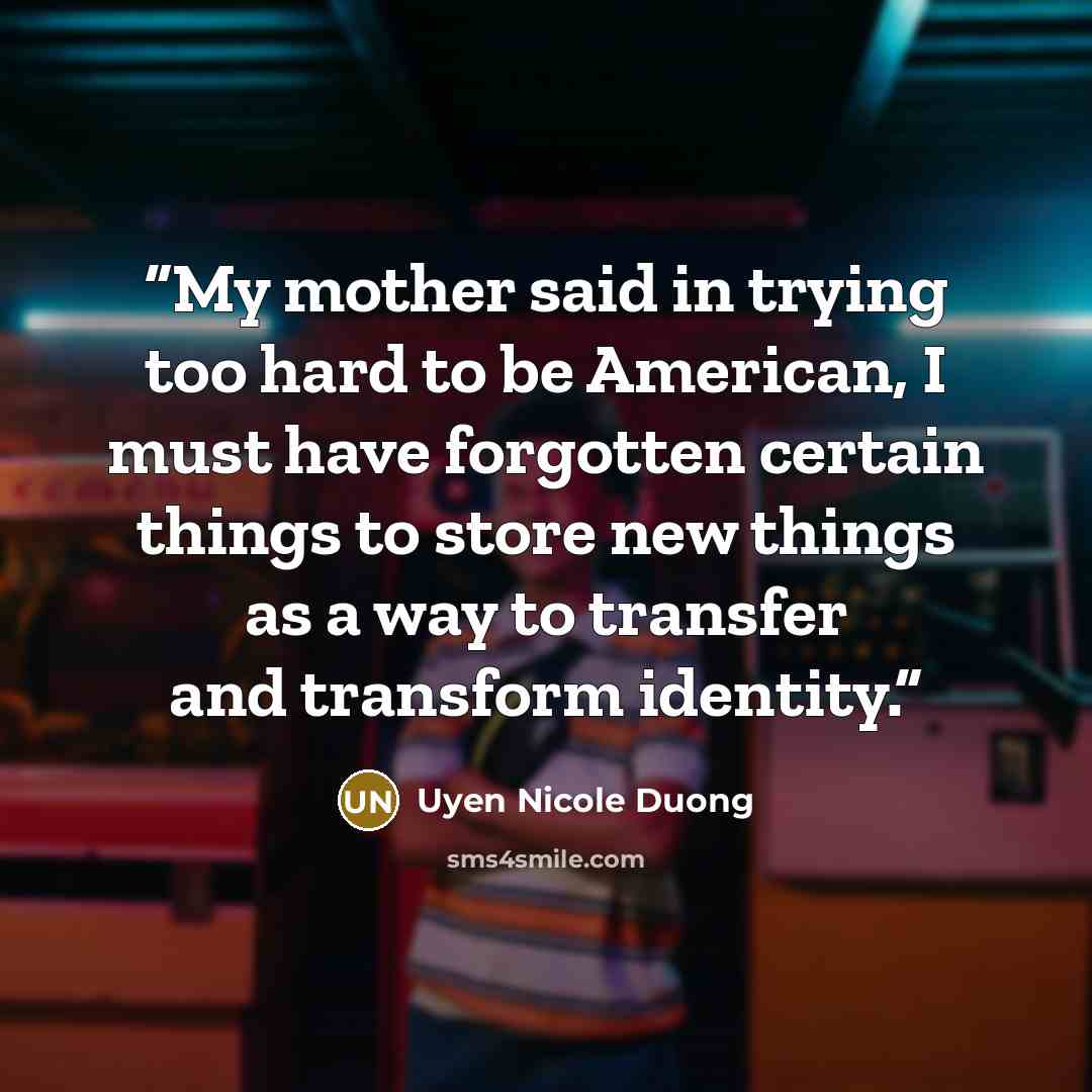 “My mother said in trying too hard to be American, I must have forgotten certain things to store new things as a way to transfer and transform identity.” quote by Uyen Nicole Duong