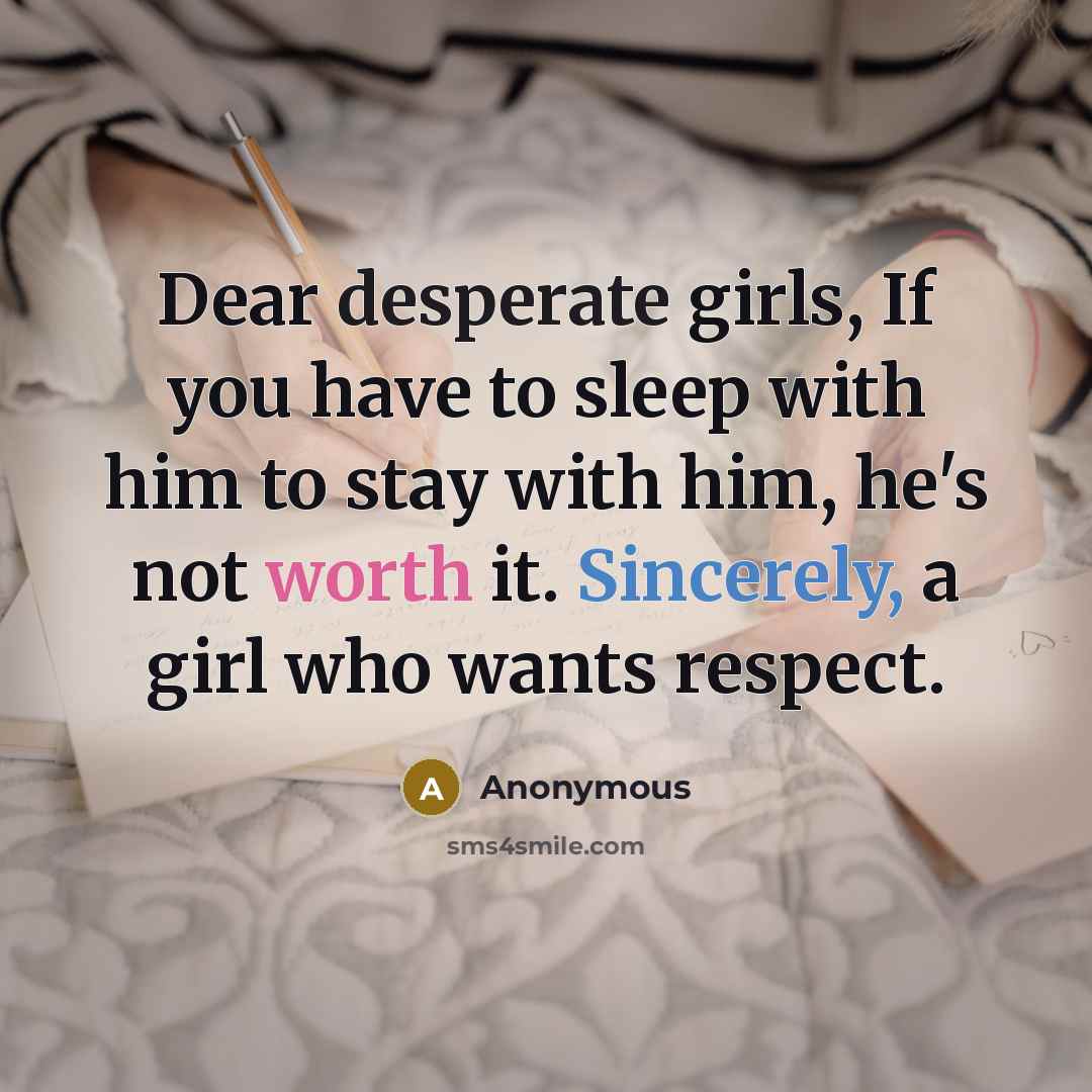 “Dear desperate girls, If you have to sleep with him to stay with him, he's not worth it. Sincerely, a girl who wants respect.” quote by Anonymous