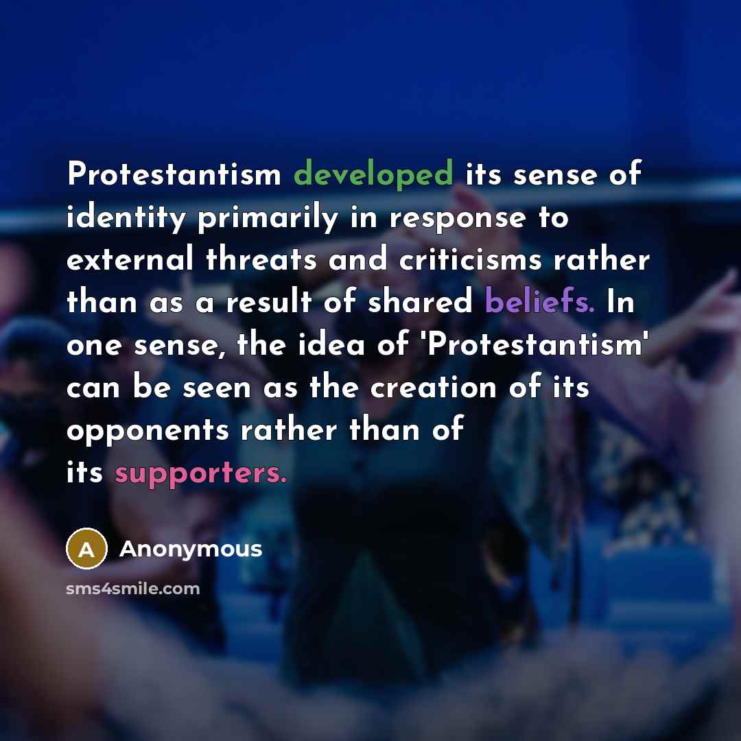“Protestantism developed its sense of identity primarily in response to external threats and criticisms rather than as a result of shared beliefs. In one sense, the idea of 'Protestantism' can be seen as the creation of its opponents rather than of its supporters.” quote by Anonymous