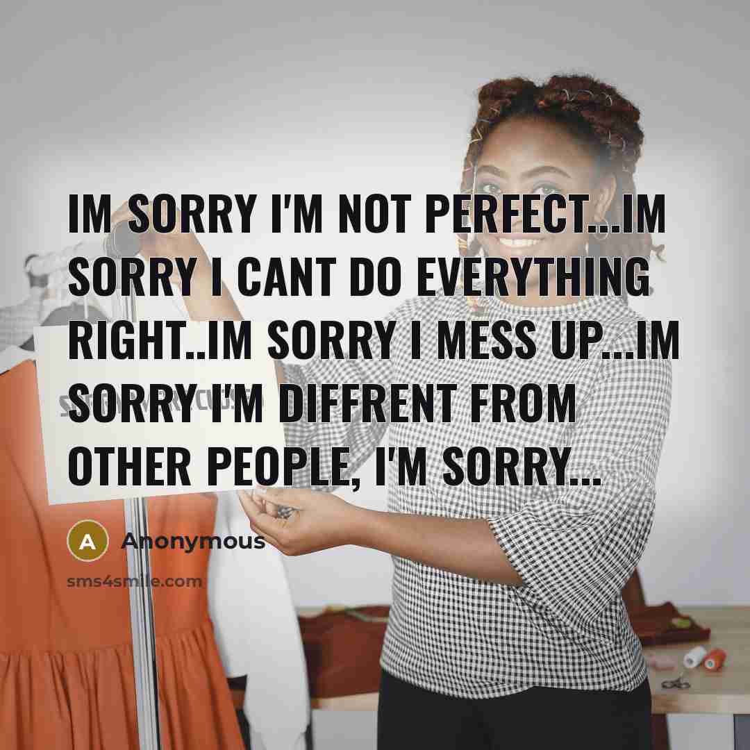“Im sorry I'm not perfect...im sorry I cant do everything right..im sorry I mess up...im sorry I'm diffrent from other people, I'm sorry...” quote by Anonymous