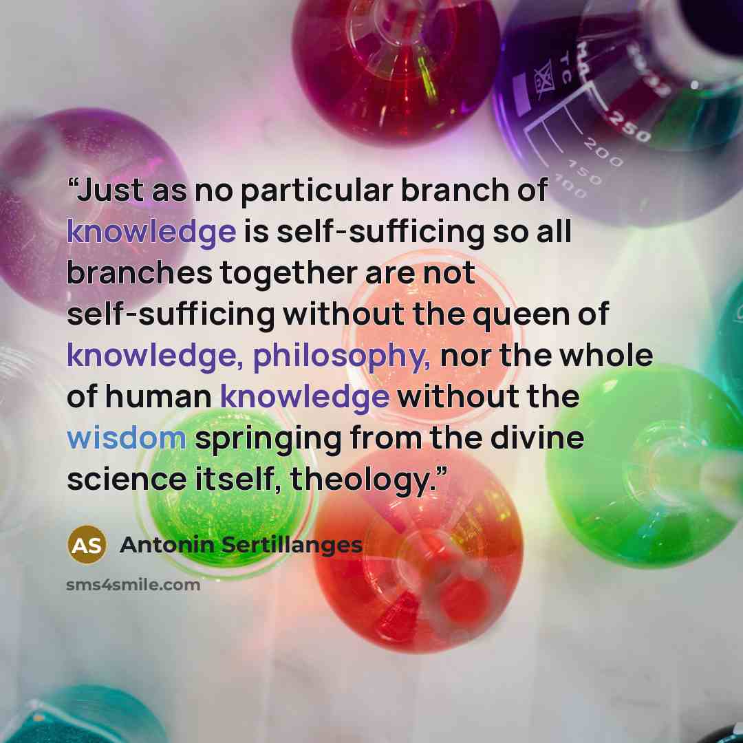“Just as no particular branch of knowledge is self-sufficing so all branches together are not self-sufficing without the queen of knowledge, philosophy, nor the whole of human knowledge without the wisdom springing from the divine science itself, theology.” quote by Antonin Sertillanges
