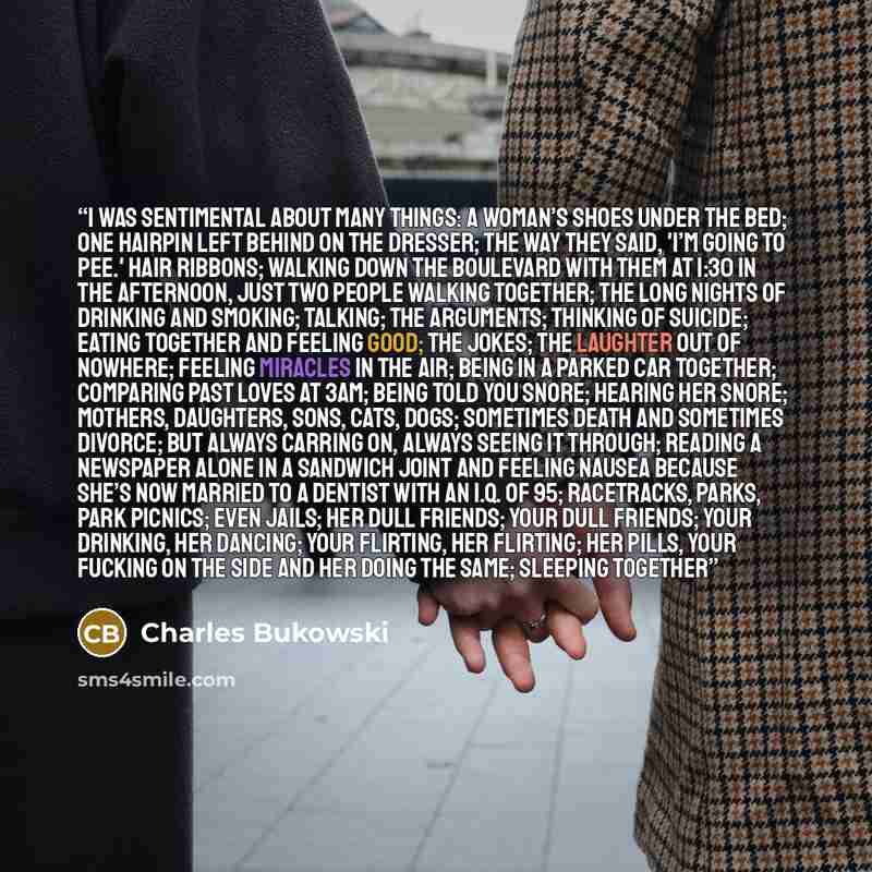 “I was sentimental about many things: a woman’s shoes under the bed; one hairpin left behind on the dresser; the way they said, 'I’m going to pee.' hair ribbons; walking down the boulevard with them at 1:30 in the afternoon, just two people walking together; the long nights of drinking and smoking…” quote by Charles Bukowski