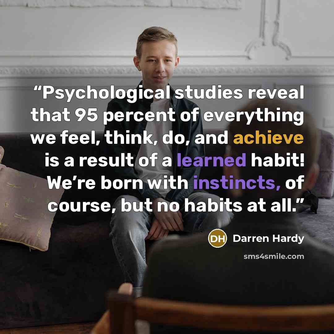“Psychological studies reveal that 95 percent of everything we feel, think, do, and achieve is a result of a learned habit! We’re born with instincts, of course, but no habits at all.” quote by Darren Hardy