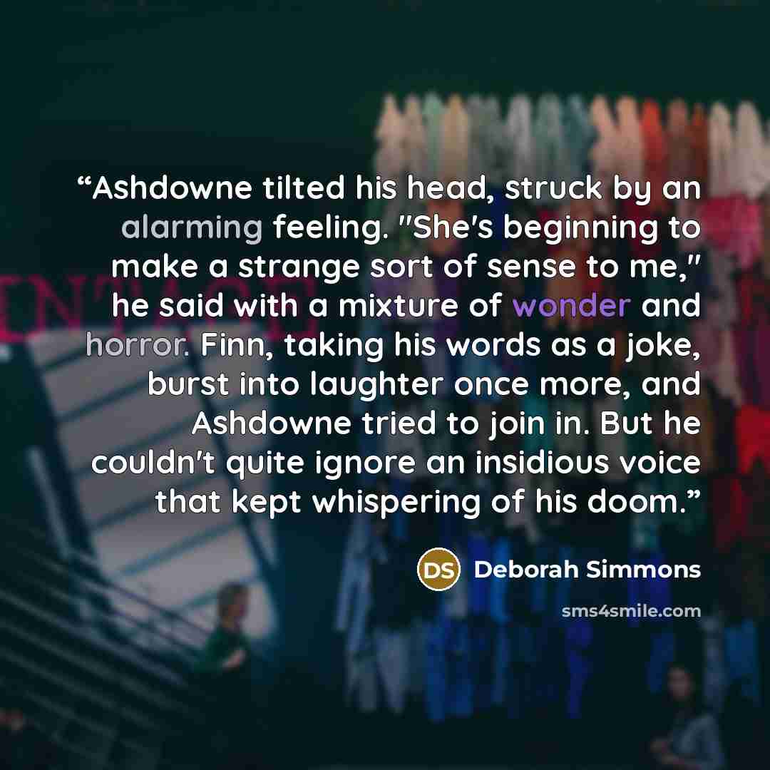 “Ashdowne tilted his head, struck by an alarming feeling. "She's beginning to make a strange sort of sense to me," he said with a mixture of wonder and horror. Finn, taking his words as a joke, burst into laughter once more, and Ashdowne tried to join in. But he couldn't quite ignore an insidious…” quote by Deborah Simmons