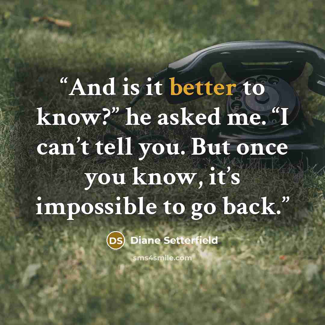 “And is it better to know?” he asked me. “I can’t tell you. But once you know, it’s impossible to go back.” quote by Diane Setterfield