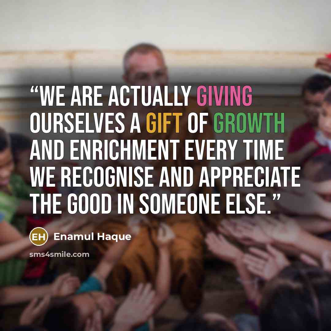 “We are actually giving ourselves a gift of growth and enrichment every time we recognise and appreciate the good in someone else.” quote by Enamul Haque