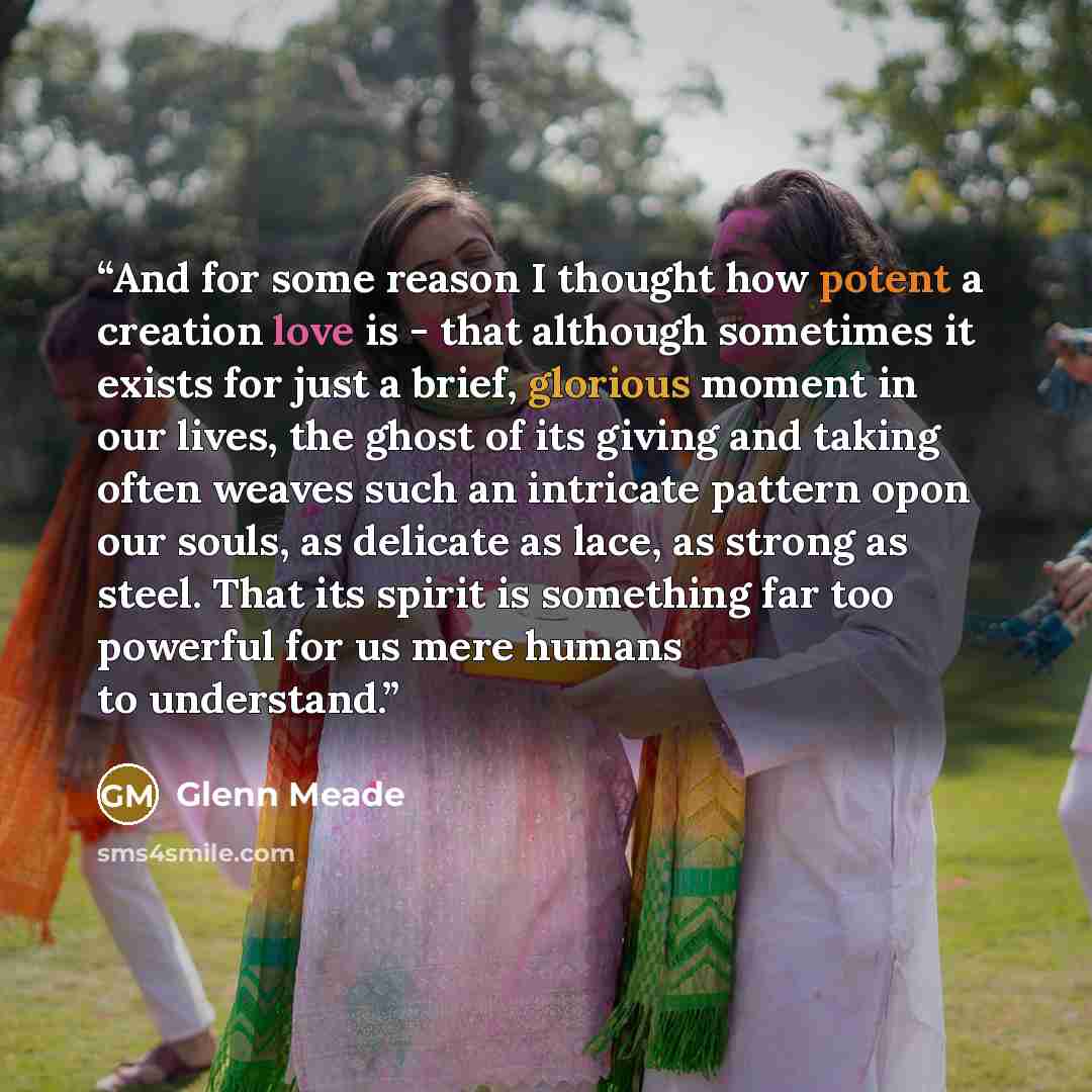 “And for some reason I thought how potent a creation love is - that although sometimes it exists for just a brief, glorious moment in our lives, the ghost of its giving and taking often weaves such an intricate pattern opon our souls, as delicate as lace, as strong as steel. That its spirit is…” quote by Glenn Meade