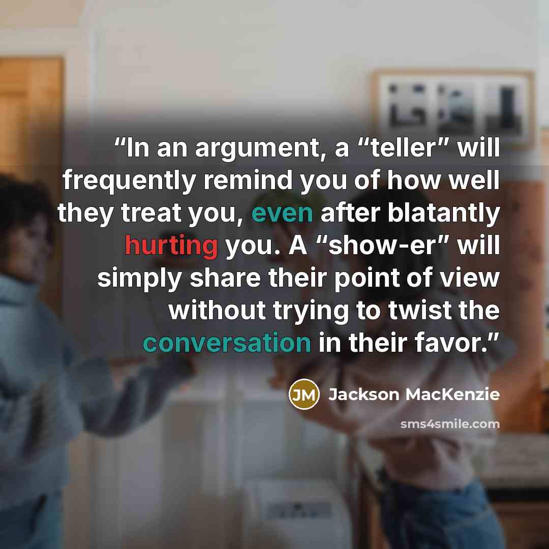 “In an argument, a “teller” will frequently remind you of how well they treat you, even after blatantly hurting you. A “show-er” will simply share their point of view without trying to twist the conversation in their favor.” quote by Jackson MacKenzie