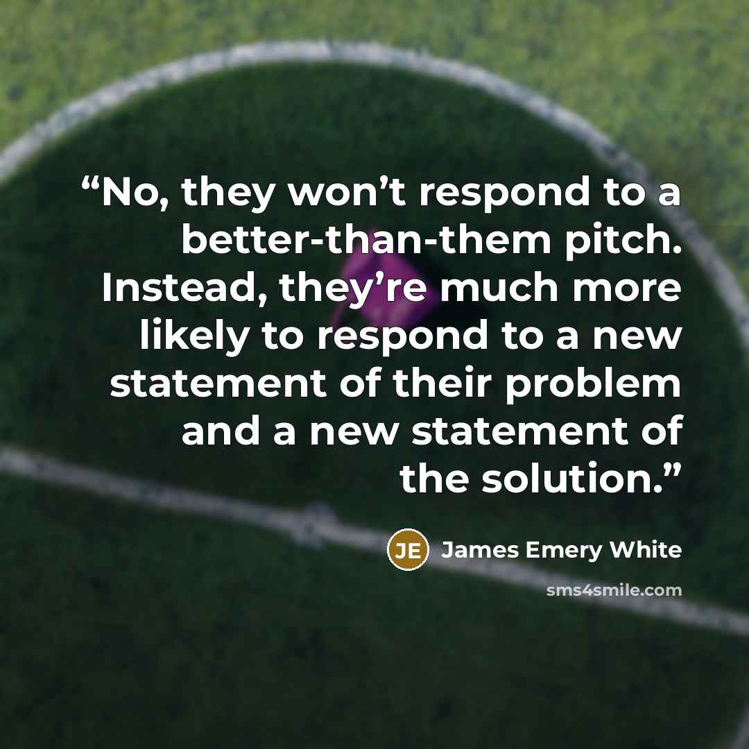“No, they won’t respond to a better-than-them pitch. Instead, they’re much more likely to respond to a new statement of their problem and a new statement of the solution.” quote by James Emery White