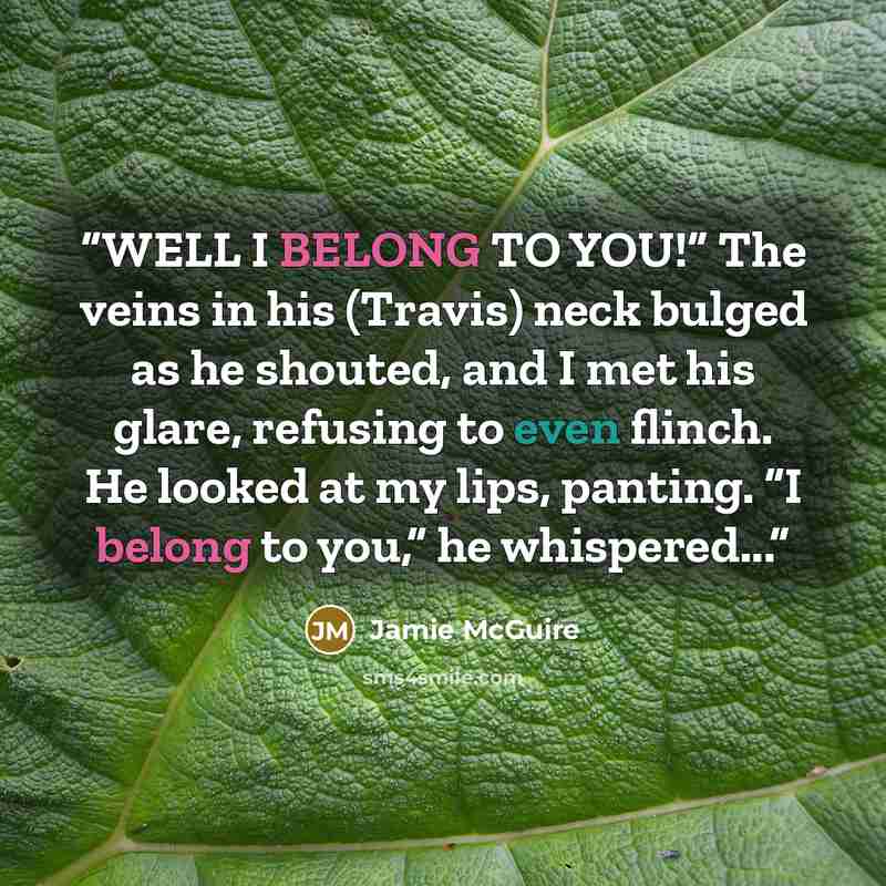 “WELL I BELONG TO YOU!” The veins in his (Travis) neck bulged as he shouted, and I met his glare, refusing to even flinch. He looked at my lips, panting. “I belong to you,” he whispered...” quote by Jamie McGuire