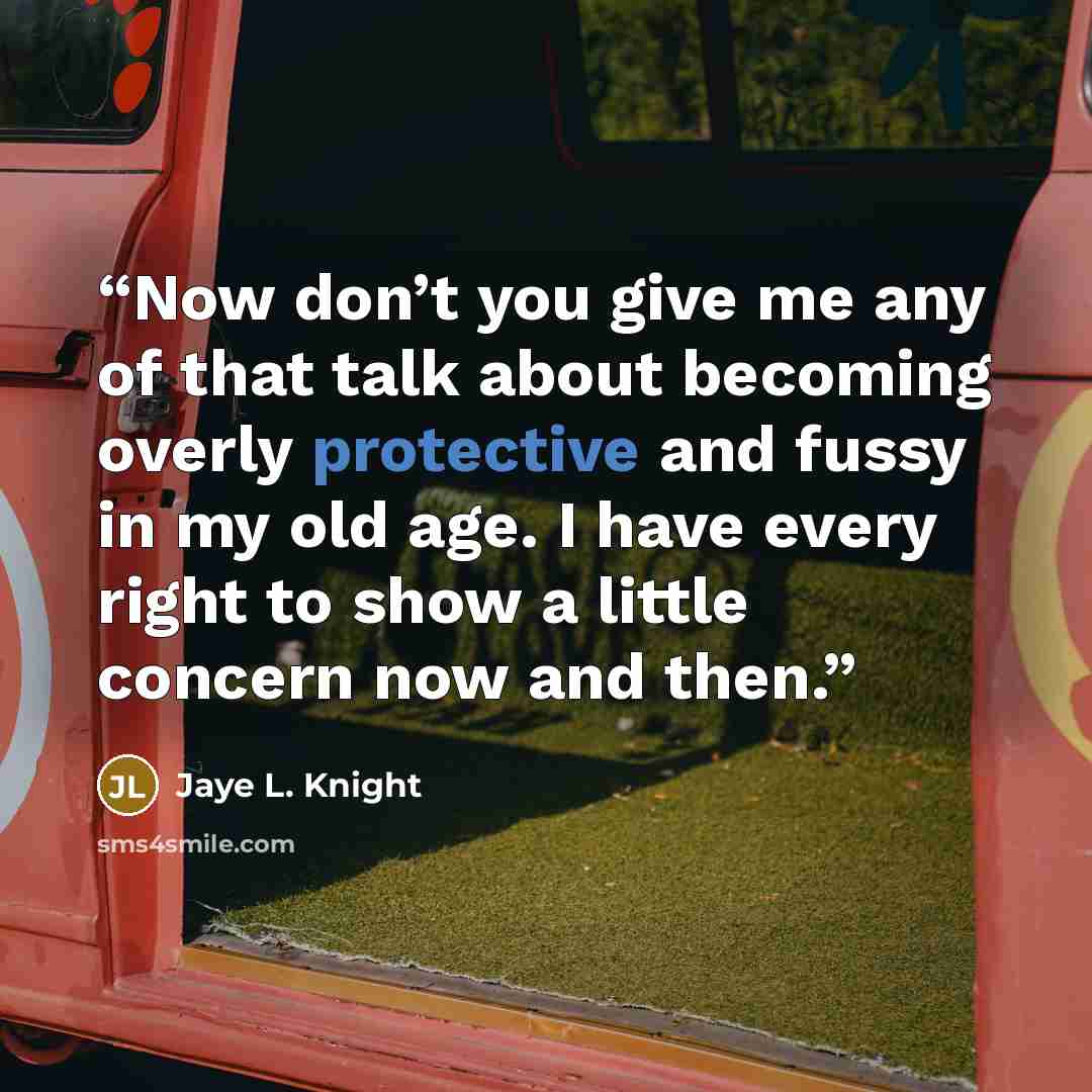 “Now don’t you give me any of that talk about becoming overly protective and fussy in my old age. I have every right to show a little concern now and then.” quote by Jaye L. Knight