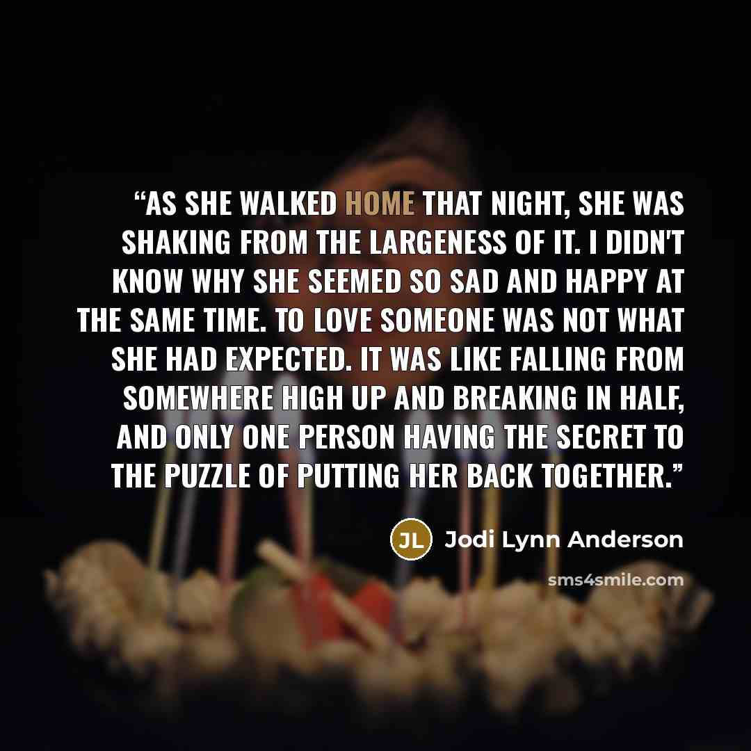 “As she walked home that night, she was shaking from the largeness of it. I didn't know why she seemed so sad and happy at the same time. To love someone was not what she had expected. It was like falling from somewhere high up and breaking in half, and only one person having the secret to the…” quote by Jodi Lynn Anderson