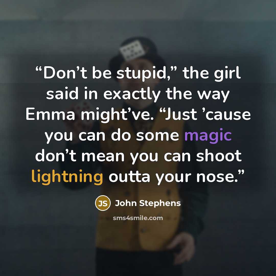 “Don’t be stupid,” the girl said in exactly the way Emma might’ve. “Just ’cause you can do some magic don’t mean you can shoot lightning outta your nose.” quote by John Stephens