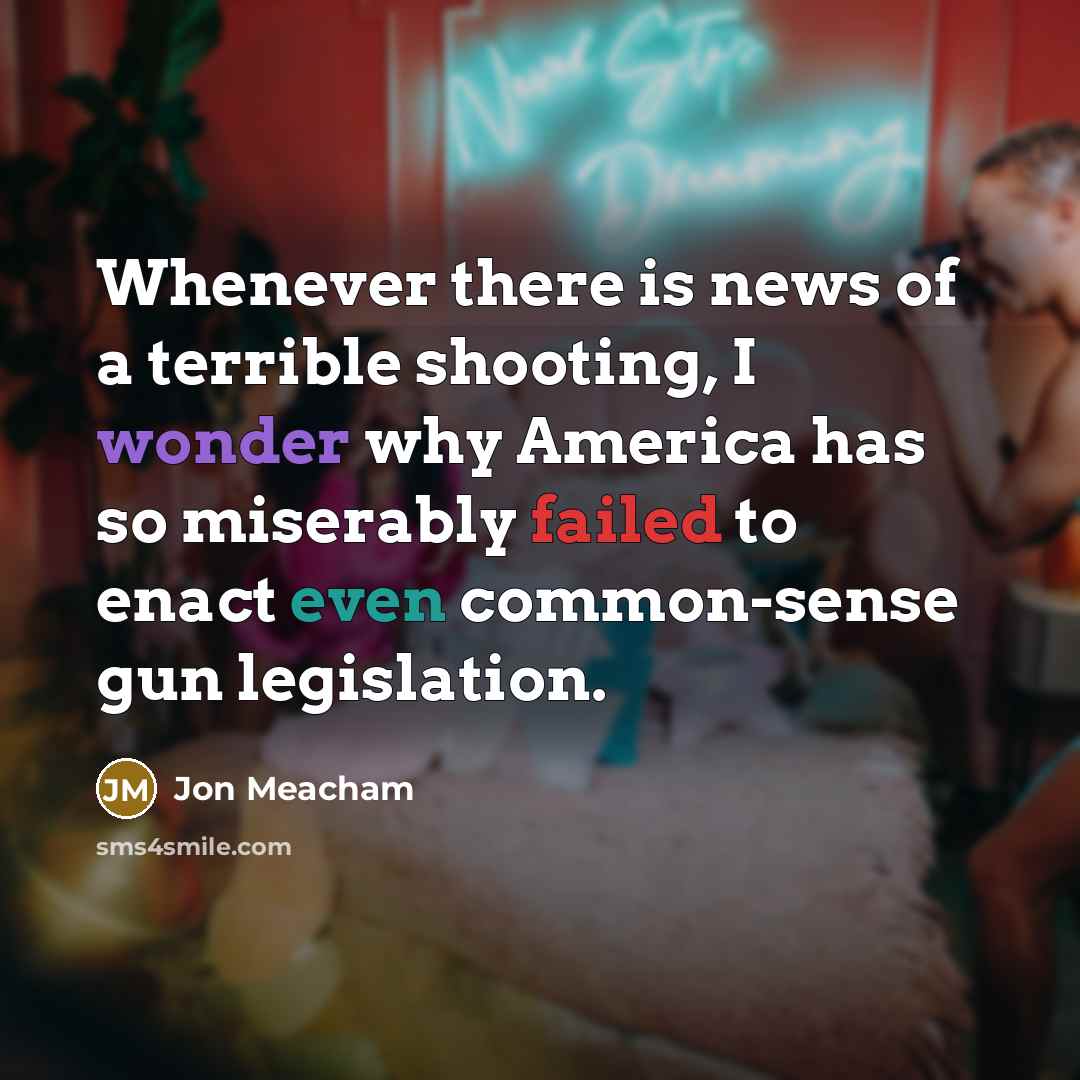 “Whenever there is news of a terrible shooting, I wonder why America has so miserably failed to enact even common-sense gun legislation.” quote by Jon Meacham