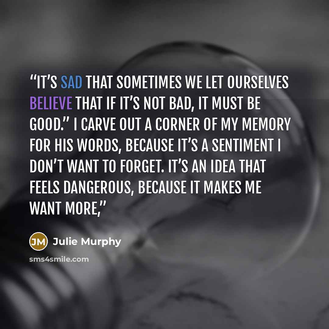 “It’s sad that sometimes we let ourselves believe that if it’s not bad, it must be good.” I carve out a corner of my memory for his words, because it’s a sentiment I don’t want to forget. It’s an idea that feels dangerous, because it makes me want more,” quote by Julie Murphy