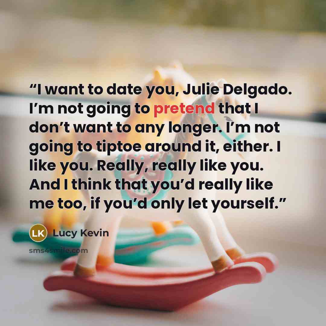 “I want to date you, Julie Delgado. I’m not going to pretend that I don’t want to any longer. I’m not going to tiptoe around it, either. I like you. Really, really like you. And I think that you’d really like me too, if you’d only let yourself.” quote by Lucy Kevin