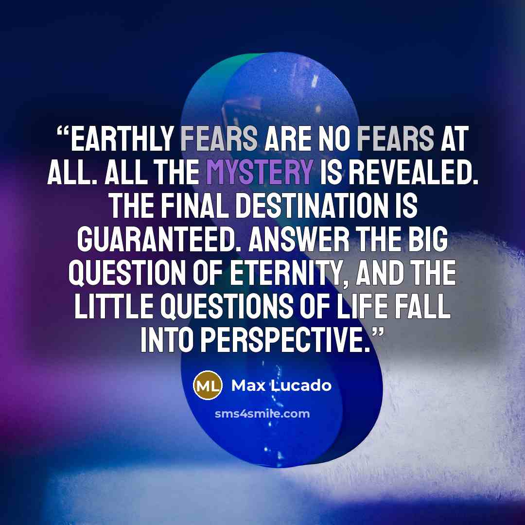 “Earthly fears are no fears at all. All the mystery is revealed. The final destination is guaranteed. Answer the big question of eternity, and the little questions of life fall into perspective.” quote by Max Lucado