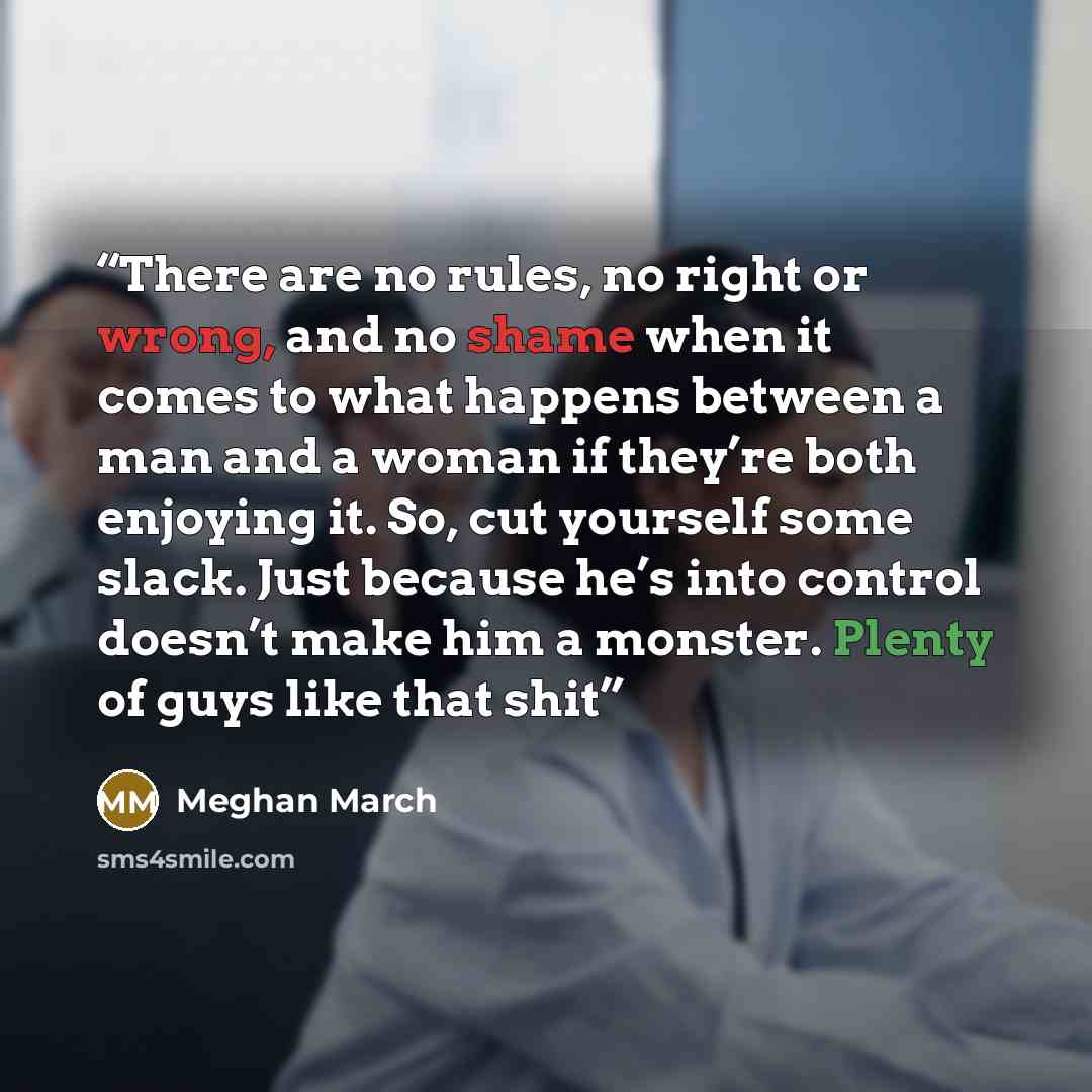 “There are no rules, no right or wrong, and no shame when it comes to what happens between a man and a woman if they’re both enjoying it. So, cut yourself some slack. Just because he’s into control doesn’t make him a monster. Plenty of guys like that shit” quote by Meghan March