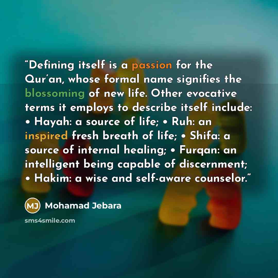 “Defining itself is a passion for the Qur’an, whose formal name signifies the blossoming of new life. Other evocative terms it employs to describe itself include: • Hayah: a source of life; • Ruh: an inspired fresh breath of life; • Shifa: a source of internal healing; • Furqan: an intelligent…” quote by Mohamad Jebara