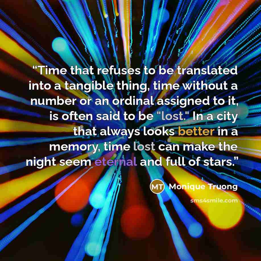 “Time that refuses to be translated into a tangible thing, time without a number or an ordinal assigned to it, is often said to be "lost." In a city that always looks better in a memory, time lost can make the night seem eternal and full of stars.” quote by Monique Truong