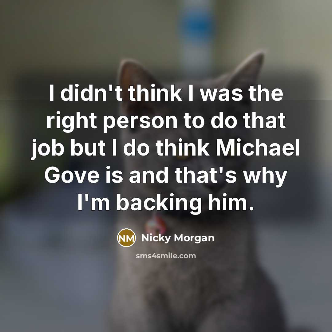“I didn't think I was the right person to do that job but I do think Michael Gove is and that's why I'm backing him.” quote by Nicky Morgan