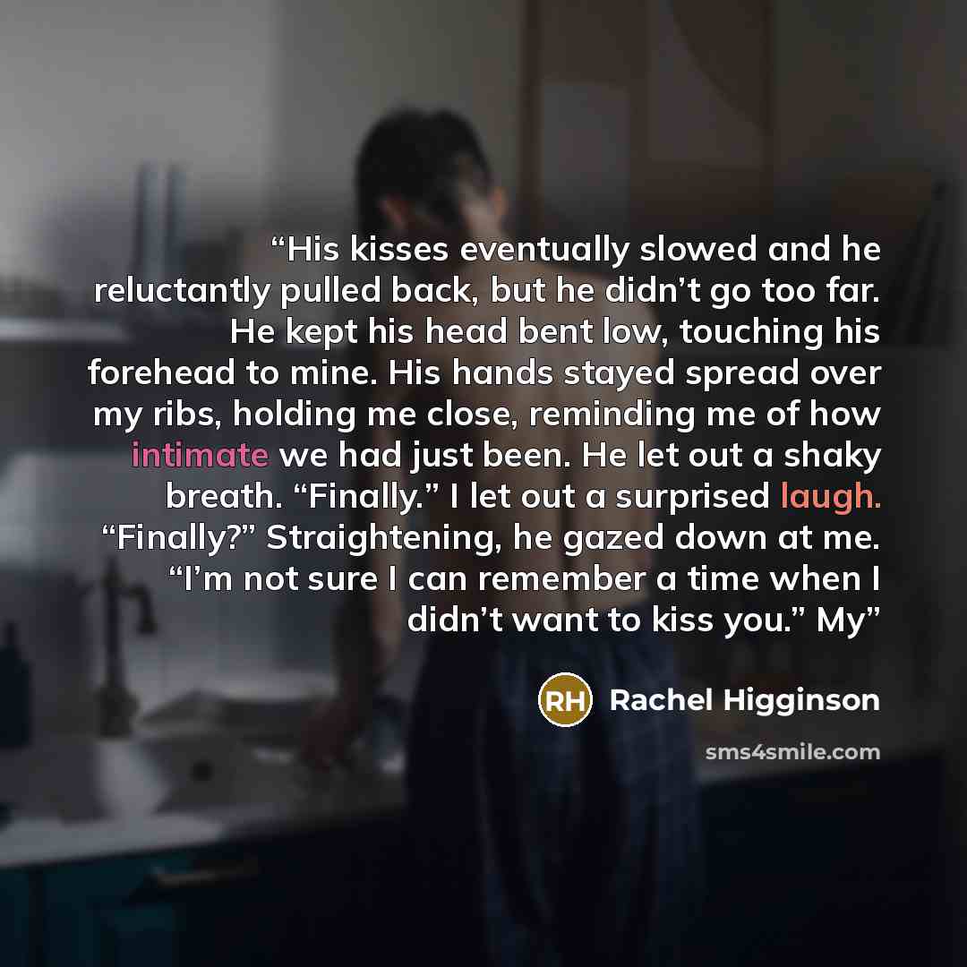 “His kisses eventually slowed and he reluctantly pulled back, but he didn’t go too far. He kept his head bent low, touching his forehead to mine. His hands stayed spread over my ribs, holding me close, reminding me of how intimate we had just been. He let out a shaky breath. “Finally.” I let out a…” quote by Rachel Higginson