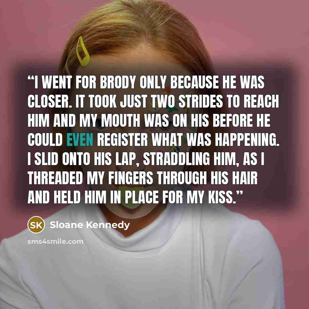 “I went for Brody only because he was closer. It took just two strides to reach him and my mouth was on his before he could even register what was happening. I slid onto his lap, straddling him, as I threaded my fingers through his hair and held him in place for my kiss.” quote by Sloane Kennedy