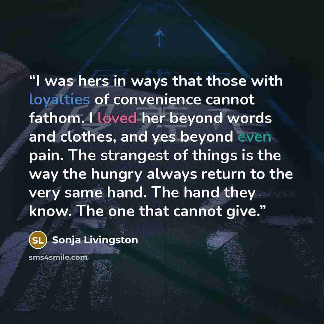 “I was hers in ways that those with loyalties of convenience cannot fathom. I loved her beyond words and clothes, and yes beyond even pain. The strangest of things is the way the hungry always return to the very same hand. The hand they know. The one that cannot give.” quote by Sonja Livingston