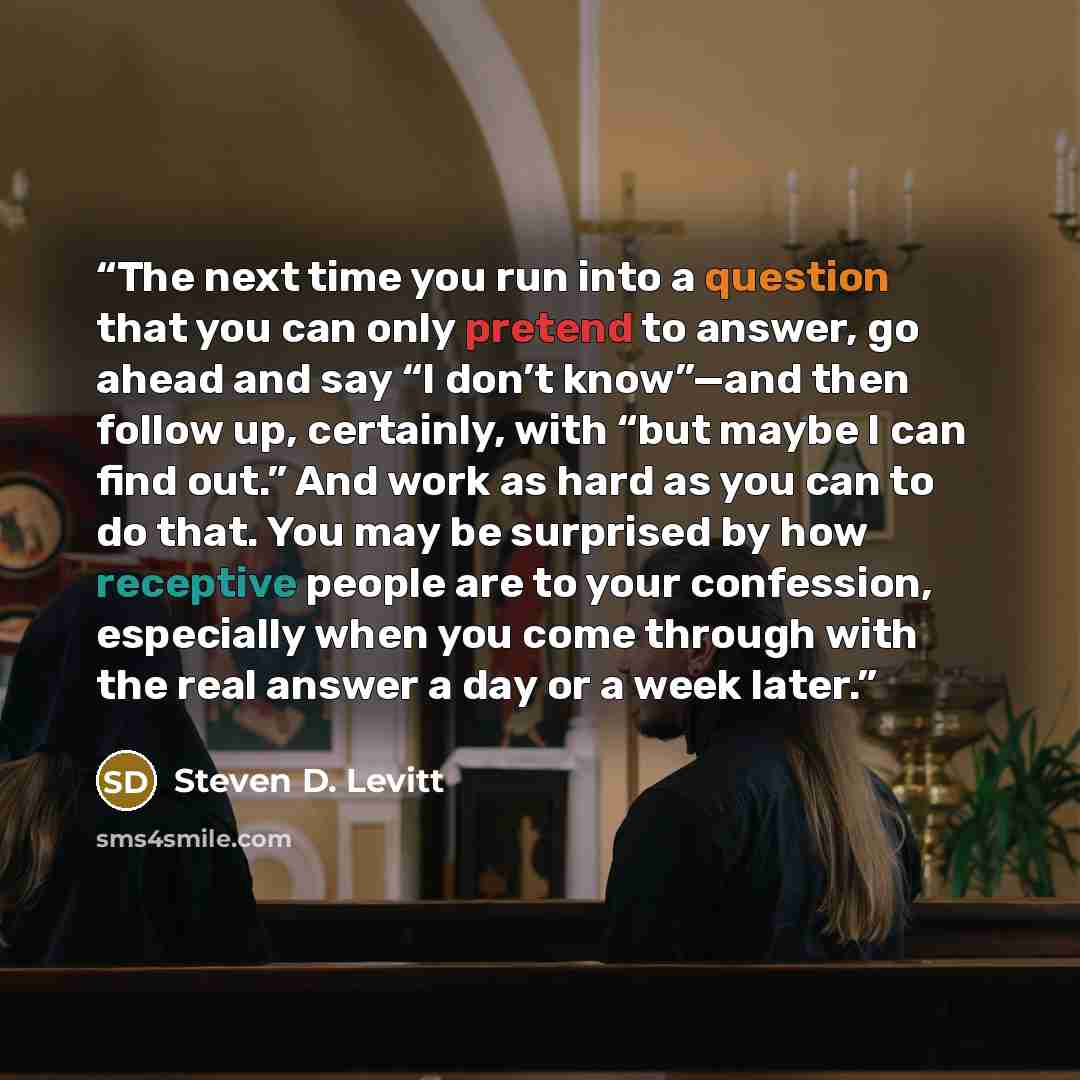 “The next time you run into a question that you can only pretend to answer, go ahead and say “I don’t know”—and then follow up, certainly, with “but maybe I can find out.” And work as hard as you can to do that. You may be surprised by how receptive people are to your confession, especially when…” quote by Steven D. Levitt