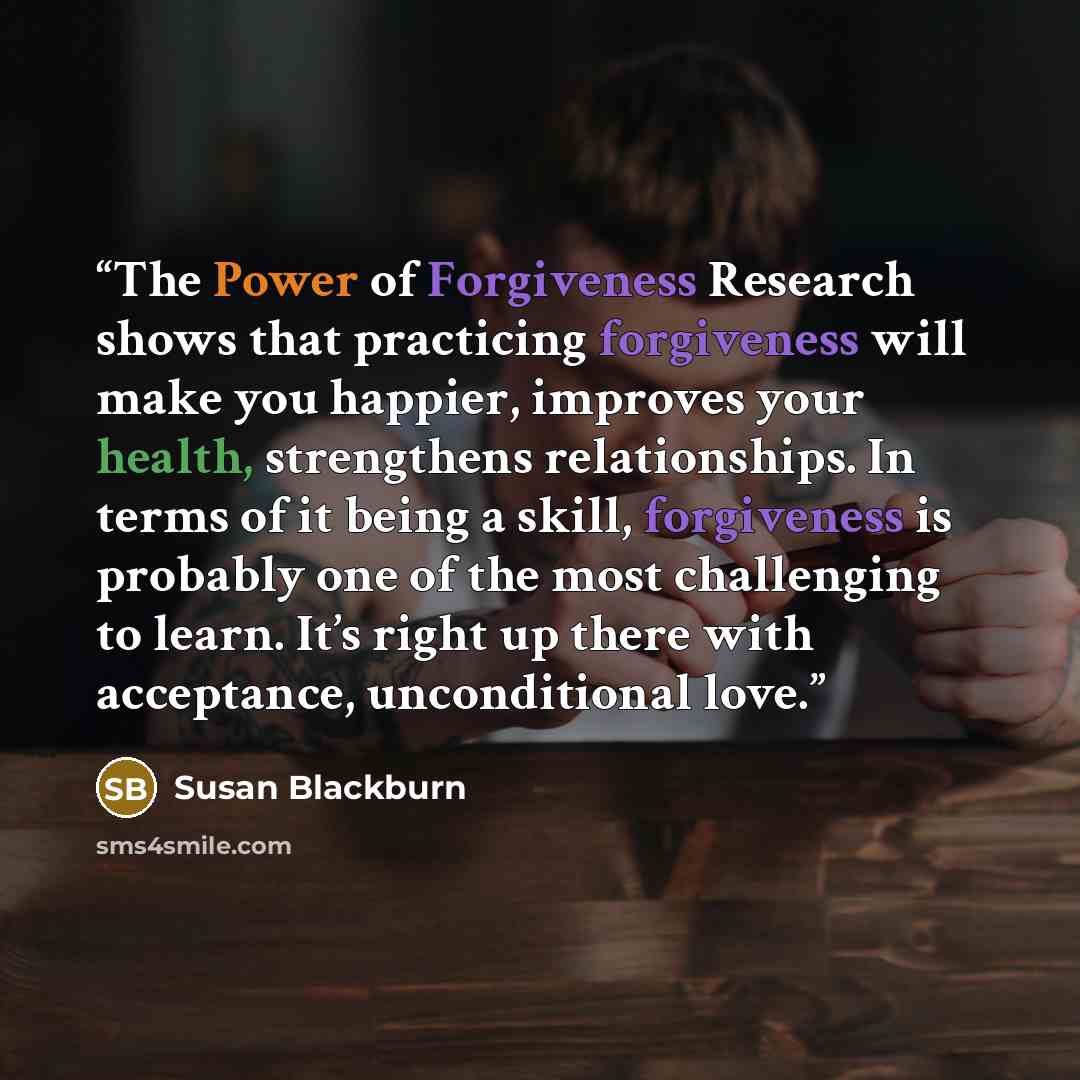 “The Power of Forgiveness Research shows that practicing forgiveness will make you happier, improves your health, strengthens relationships. In terms of it being a skill, forgiveness is probably one of the most challenging to learn. It’s right up there with acceptance, unconditional love.” quote by Susan Blackburn