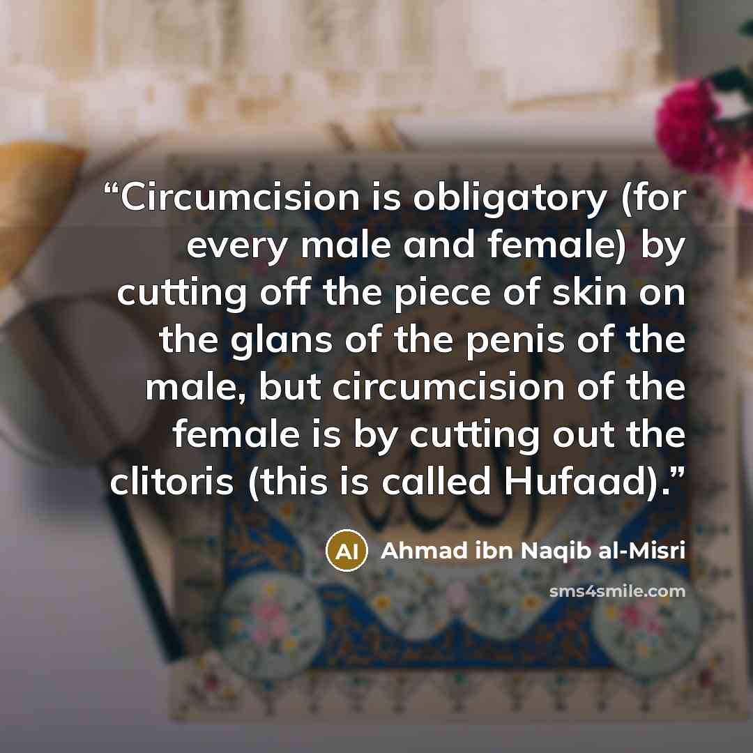 “Circumcision is obligatory (for every male and female) by cutting off the piece of skin on the glans of the penis of the male, but circumcision of the female is by cutting out the clitoris (this is called Hufaad).” quote by Ahmad ibn Naqib al-Misri