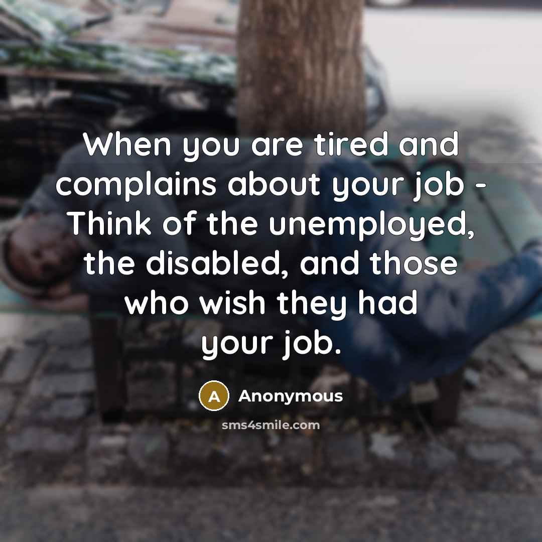 “When you are tired and complains about your job - Think of the unemployed, the disabled, and those who wish they had your job.” quote by Anonymous