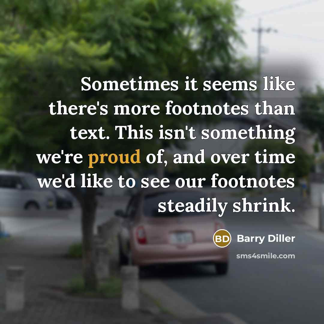 “Sometimes it seems like there's more footnotes than text. This isn't something we're proud of, and over time we'd like to see our footnotes steadily shrink.” quote by Barry Diller