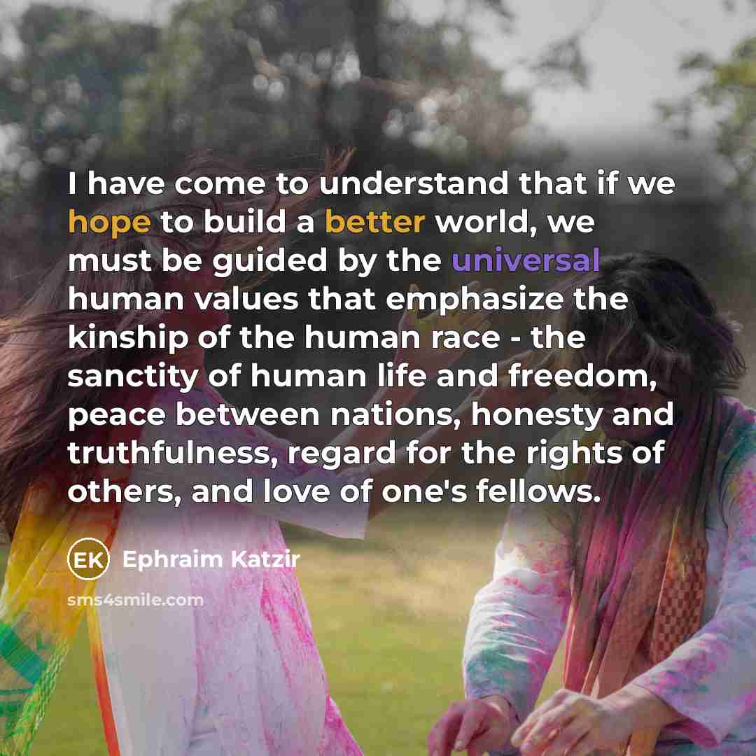 “I have come to understand that if we hope to build a better world, we must be guided by the universal human values that emphasize the kinship of the human race - the sanctity of human life and freedom, peace between nations, honesty and truthfulness, regard for the rights of others, and love of…” quote by Ephraim Katzir