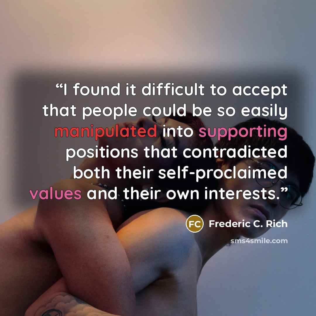 “I found it difficult to accept that people could be so easily manipulated into supporting positions that contradicted both their self-proclaimed values and their own interests.” quote by Frederic C. Rich