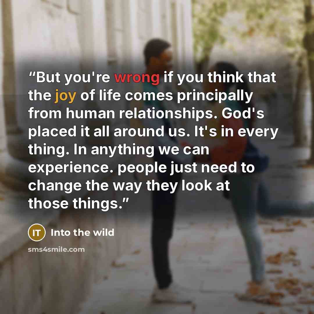 “But you're wrong if you think that the joy of life comes principally from human relationships. God's placed it all around us. It's in every thing. In anything we can experience. people just need to change the way they look at those things.” quote by Into The Wild