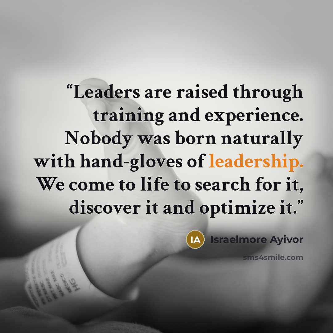 “Leaders are raised through training and experience. Nobody was born naturally with hand-gloves of leadership. We come to life to search for it, discover it and optimize it.” quote by Israelmore Ayivor