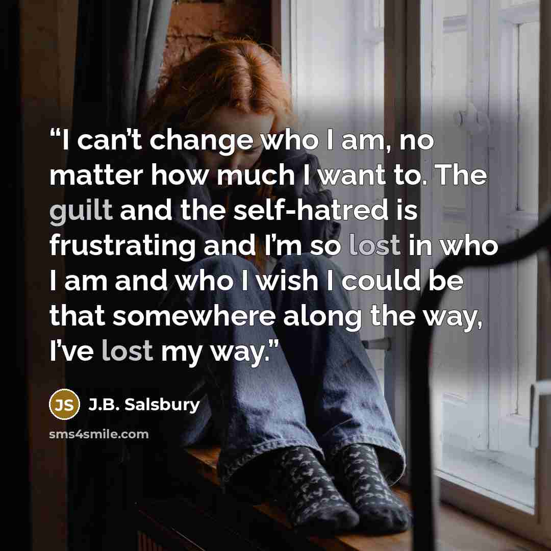 “I can’t change who I am, no matter how much I want to. The guilt and the self-hatred is frustrating and I’m so lost in who I am and who I wish I could be that somewhere along the way, I’ve lost my way.” quote by J.B. Salsbury