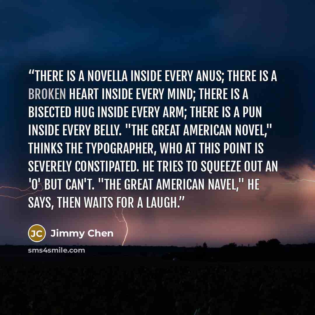 “There is a novella inside every anus; there is a broken heart inside every mind; there is a bisected hug inside every arm; there is a pun inside every belly. "The Great American Novel," thinks the typographer, who at this point is severely constipated. He tries to squeeze out an 'o' but can't…” quote by Jimmy Chen