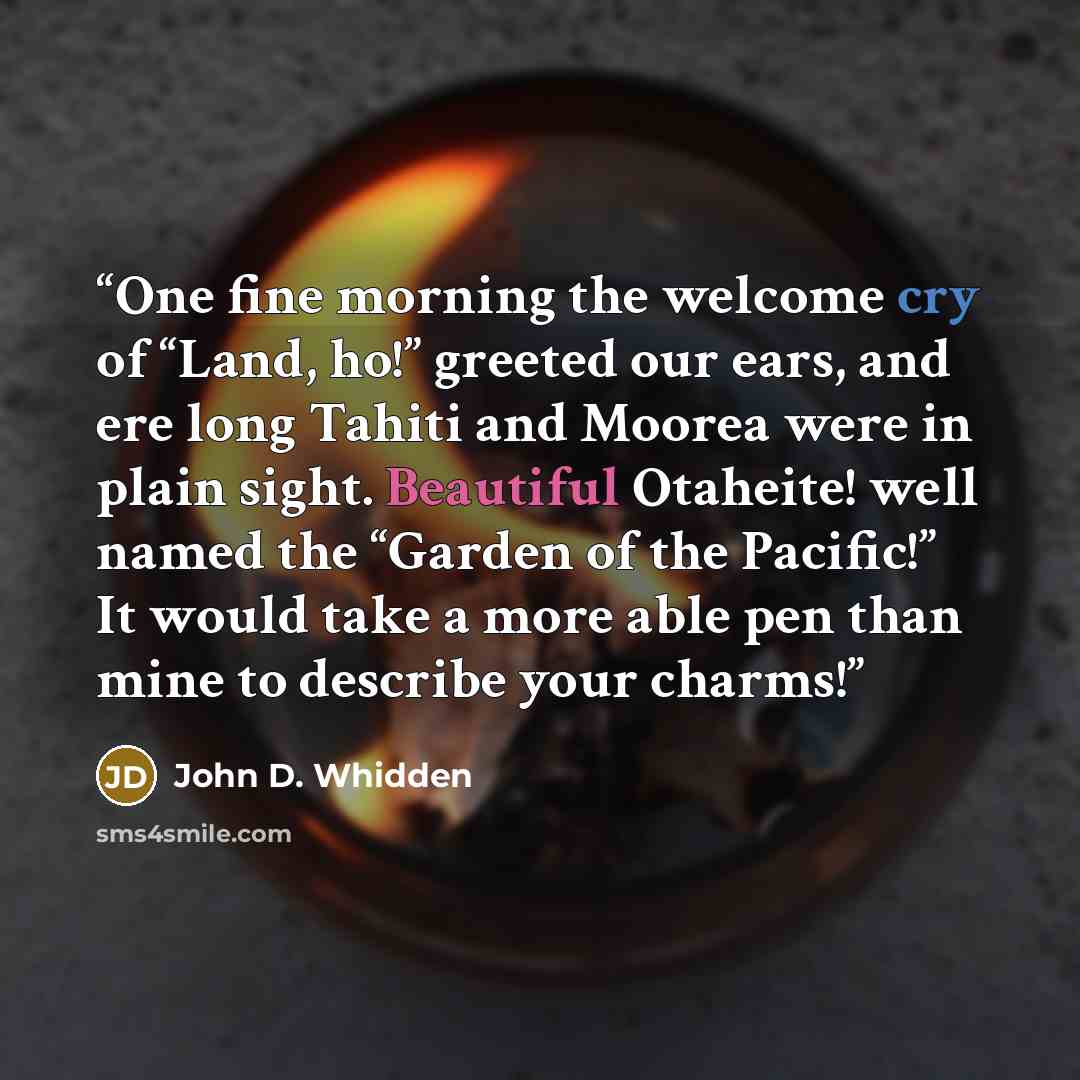 “One fine morning the welcome cry of “Land, ho!” greeted our ears, and ere long Tahiti and Moorea were in plain sight. Beautiful Otaheite! well named the “Garden of the Pacific!” It would take a more able pen than mine to describe your charms!” quote by John D. Whidden