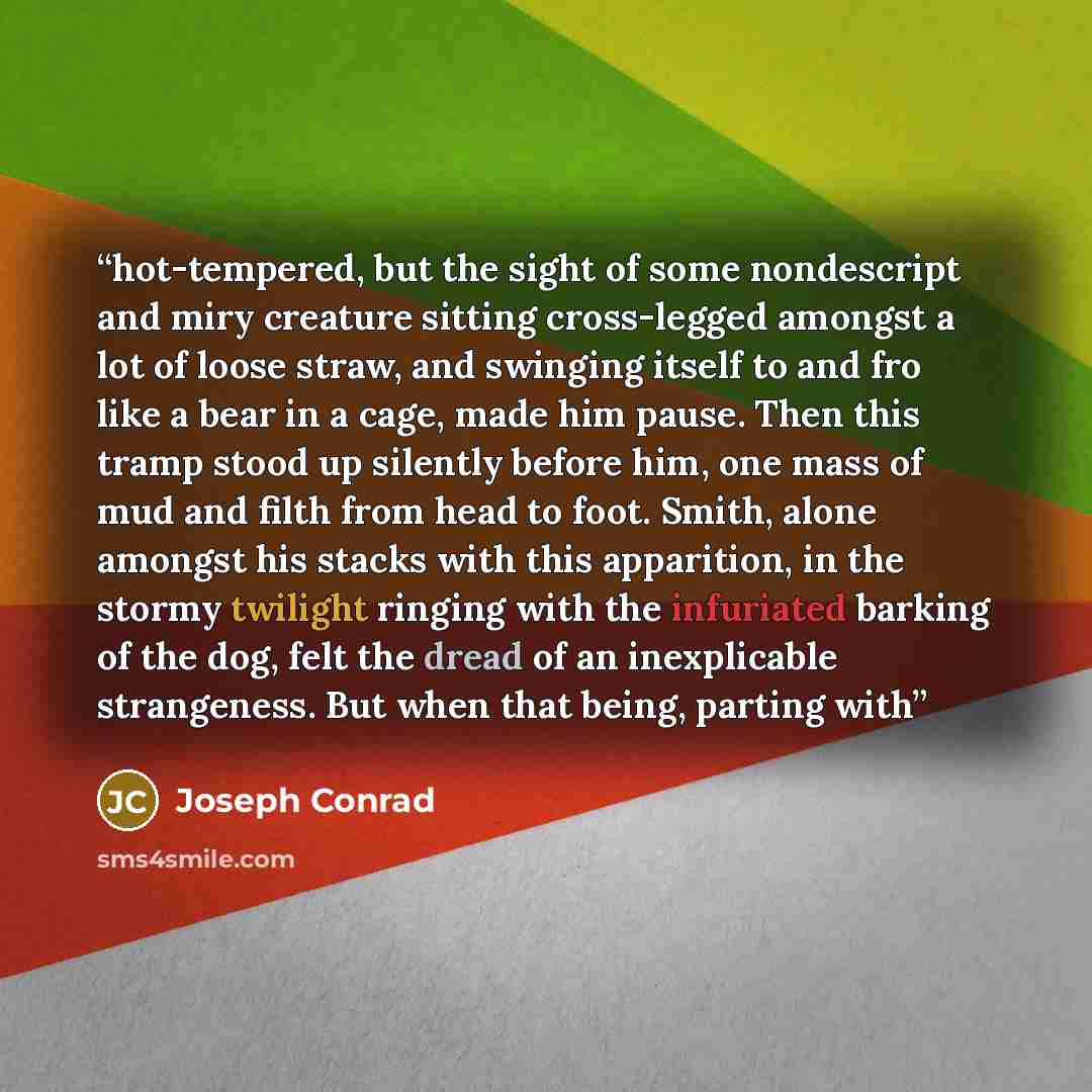 “hot-tempered, but the sight of some nondescript and miry creature sitting cross-legged amongst a lot of loose straw, and swinging itself to and fro like a bear in a cage, made him pause. Then this tramp stood up silently before him, one mass of mud and filth from head to foot. Smith, alone amongst…” quote by Joseph Conrad
