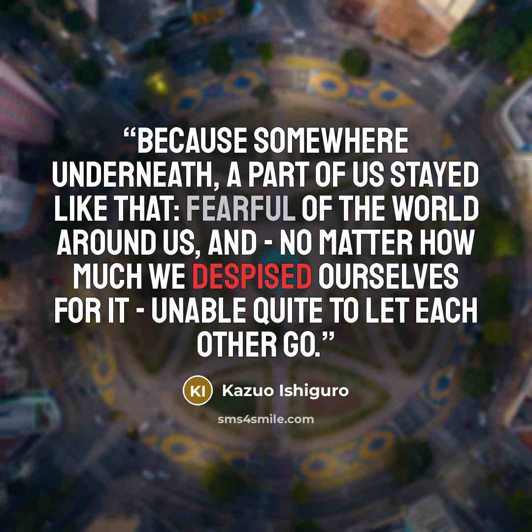 “Because somewhere underneath, a part of us stayed like that: fearful of the world around us, and - no matter how much we despised ourselves for it - unable quite to let each other go.” quote by Kazuo Ishiguro