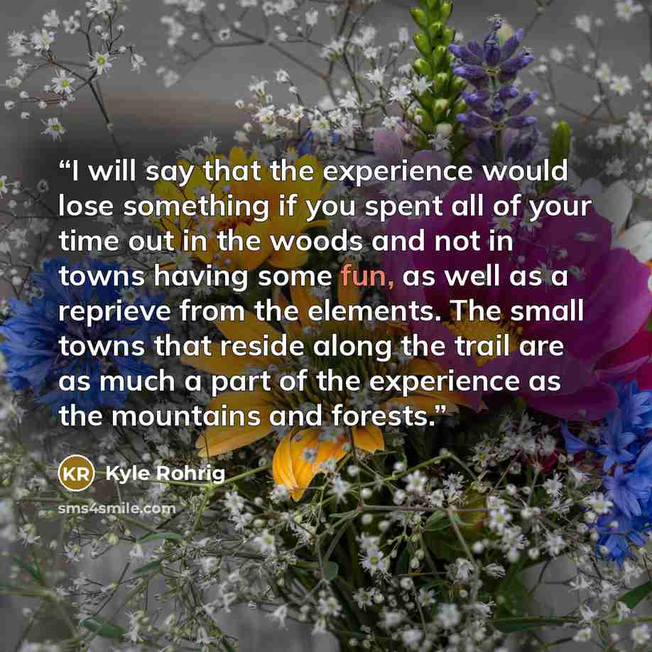 “I will say that the experience would lose something if you spent all of your time out in the woods and not in towns having some fun, as well as a reprieve from the elements. The small towns that reside along the trail are as much a part of the experience as the mountains and forests.” quote by Kyle Rohrig