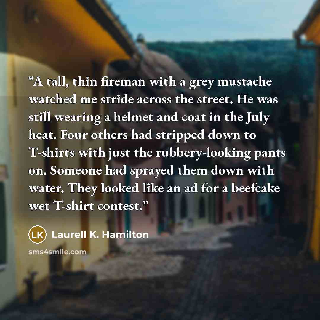 “A tall, thin fireman with a grey mustache watched me stride across the street. He was still wearing a helmet and coat in the July heat. Four others had stripped down to T-shirts with just the rubbery-looking pants on. Someone had sprayed them down with water. They looked like an ad for a beefcake…” quote by Laurell K. Hamilton