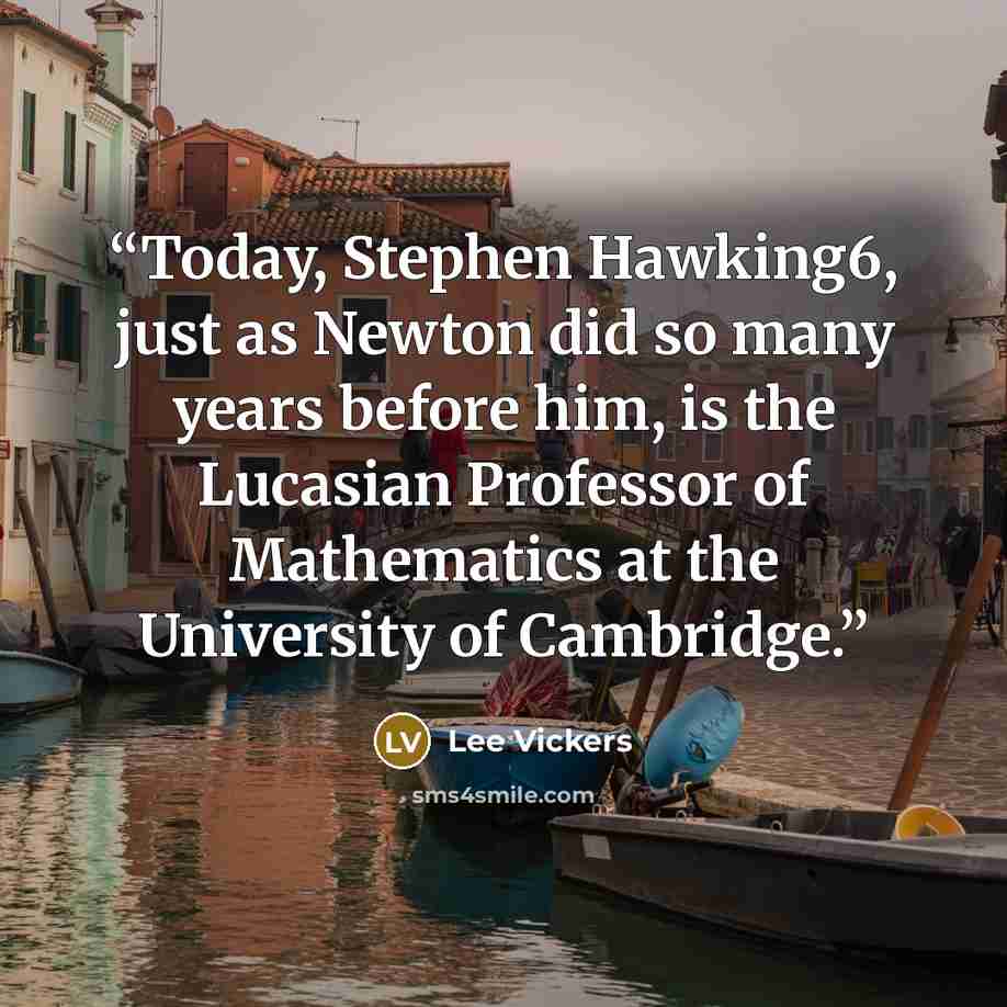 “Today, Stephen Hawking6, just as Newton did so many years before him, is the Lucasian Professor of Mathematics at the University of Cambridge.” quote by Lee Vickers