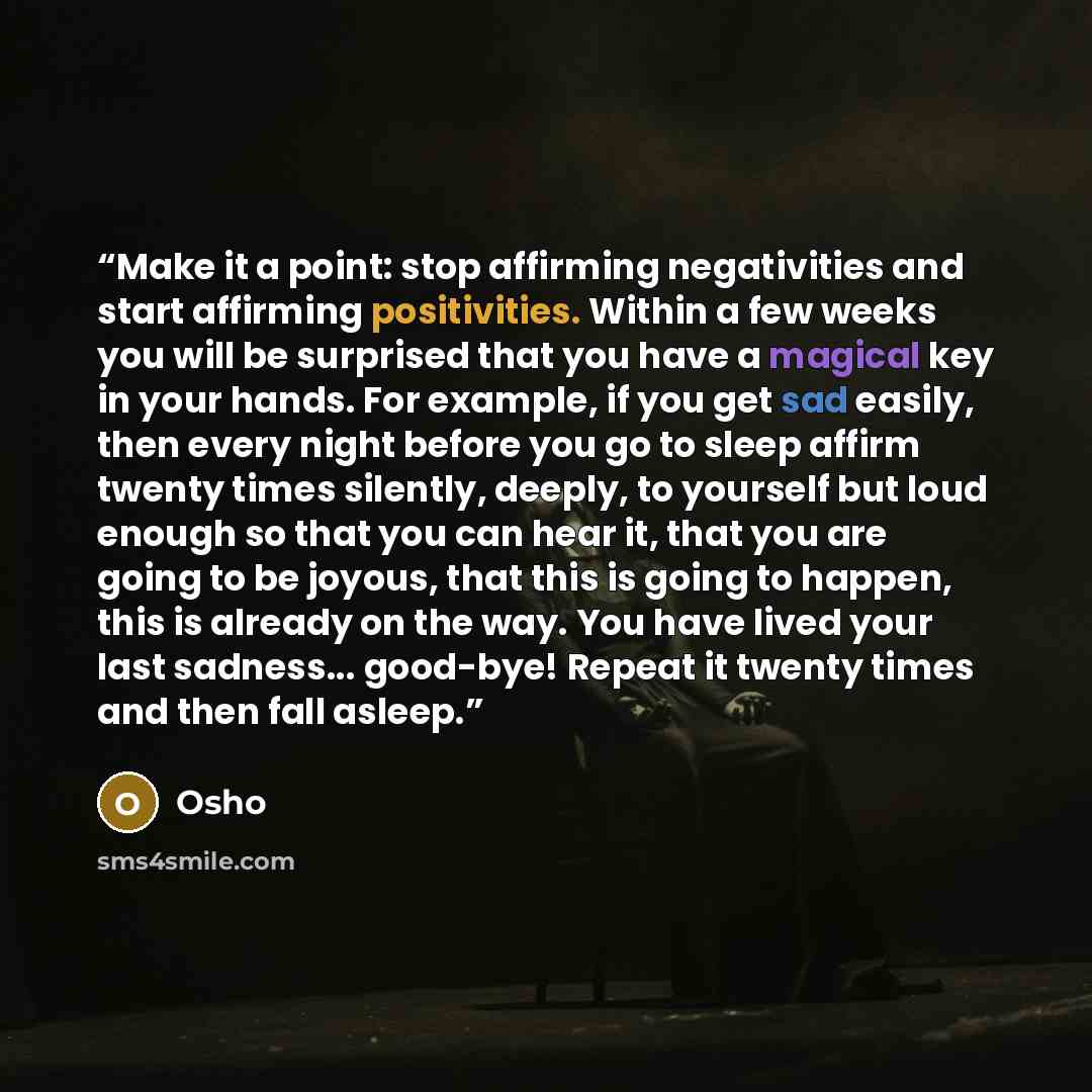 “Make it a point: stop affirming negativities and start affirming positivities. Within a few weeks you will be surprised that you have a magical key in your hands. For example, if you get sad easily, then every night before you go to sleep affirm twenty times silently, deeply, to yourself but loud…” quote by Osho